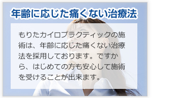 年齢に応じた痛くない治療法！もりたカイロプラクティックの施術は、年齢に応じた痛くない治療法を採用しております。ですから、はじめての方も安心して施術を受けることが出来ます。